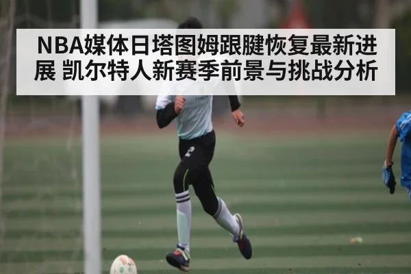 NBA媒体日塔图姆跟腱恢复最新进展 凯尔特人新赛季前景与挑战分析