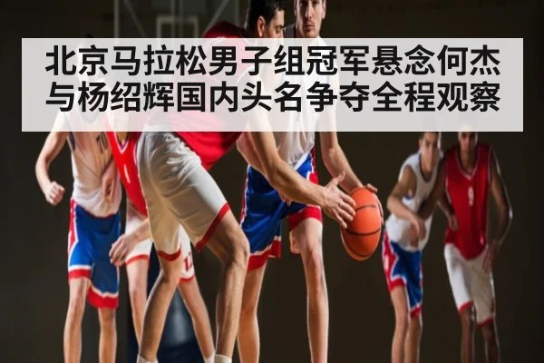 北京马拉松男子组冠军悬念何杰与杨绍辉国内头名争夺全程观察
