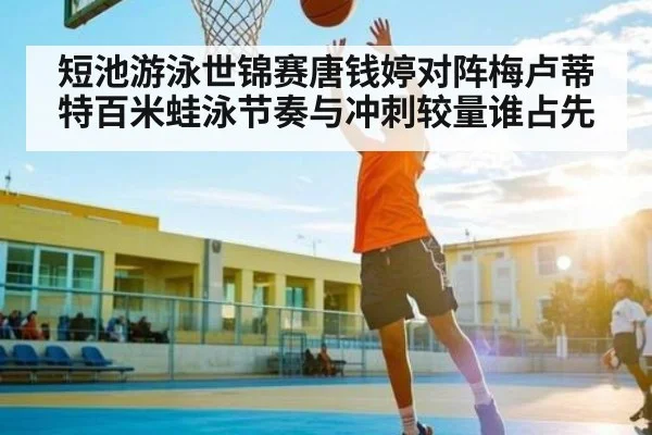 短池游泳世锦赛唐钱婷对阵梅卢蒂特百米蛙泳节奏与冲刺较量谁占先